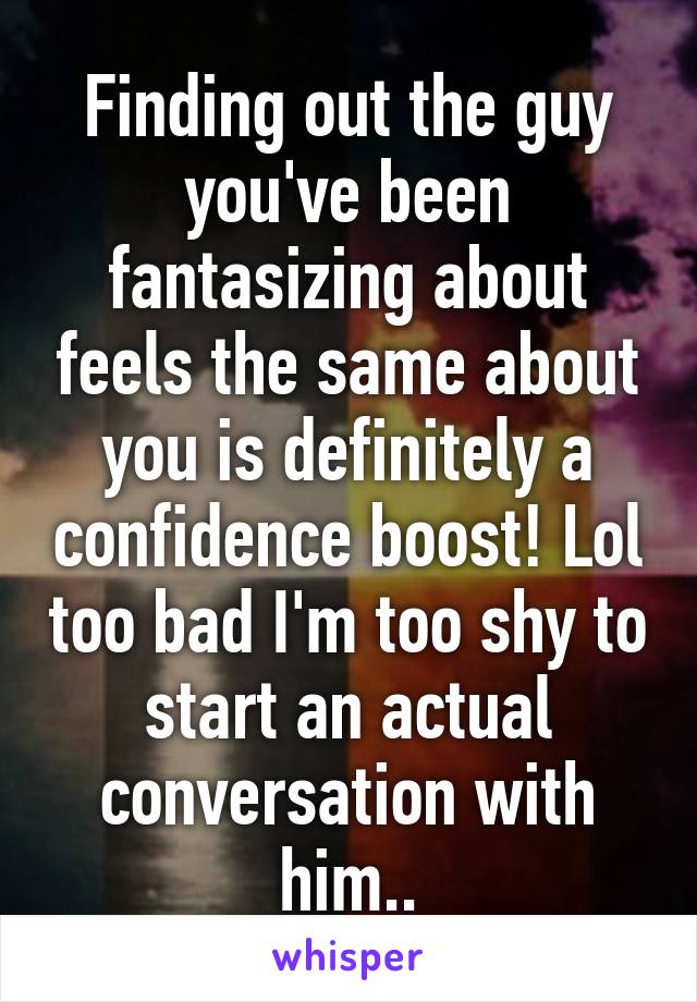 Finding out the guy you've been fantasizing about feels the same about you is definitely a confidence boost! Lol too bad I'm too shy to start an actual conversation with him..