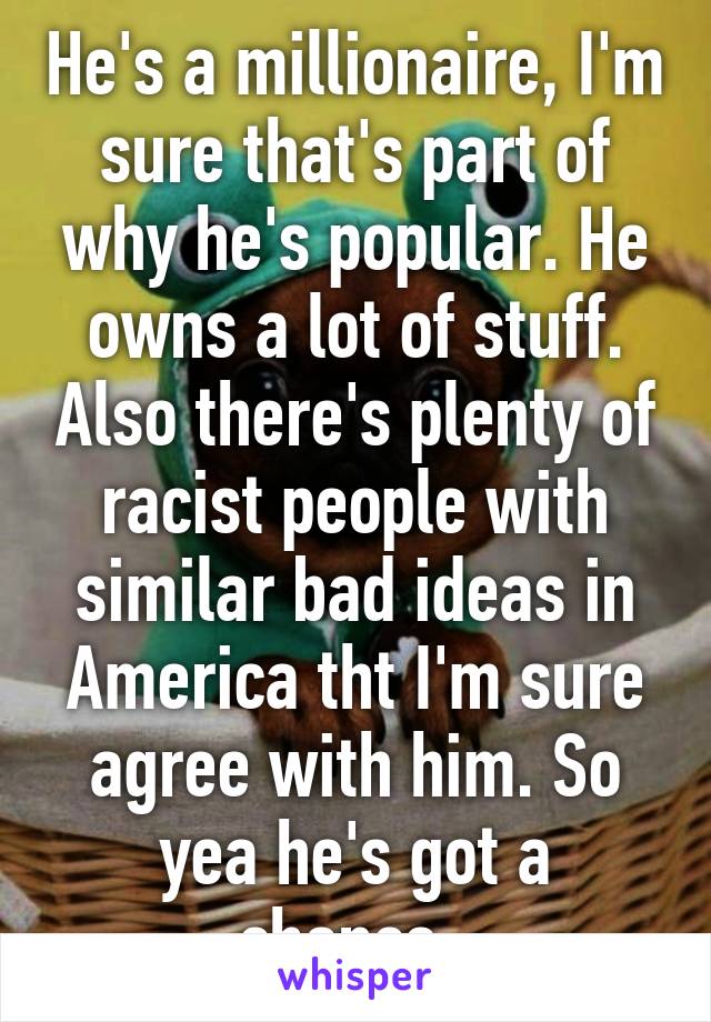 He's a millionaire, I'm sure that's part of why he's popular. He owns a lot of stuff. Also there's plenty of racist people with similar bad ideas in America tht I'm sure agree with him. So yea he's got a chance. 