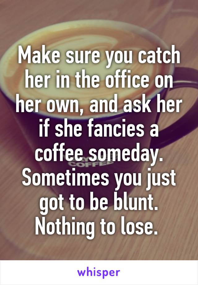 Make sure you catch her in the office on her own, and ask her if she fancies a coffee someday. Sometimes you just got to be blunt. Nothing to lose. 