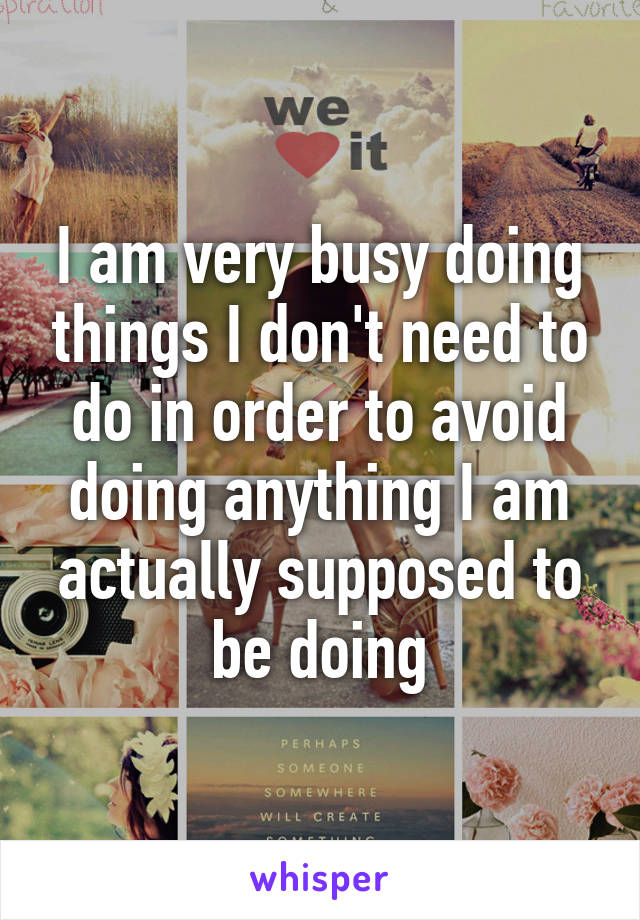 I am very busy doing things I don't need to do in order to avoid doing anything I am actually supposed to be doing