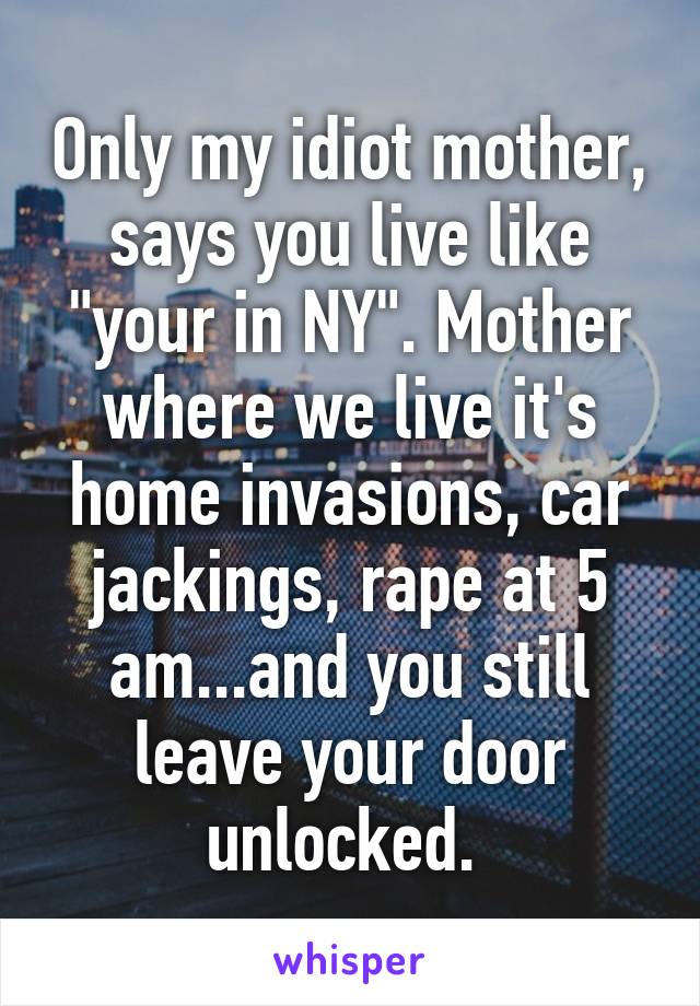 Only my idiot mother, says you live like "your in NY". Mother where we live it's home invasions, car jackings, rape at 5 am...and you still leave your door unlocked. 