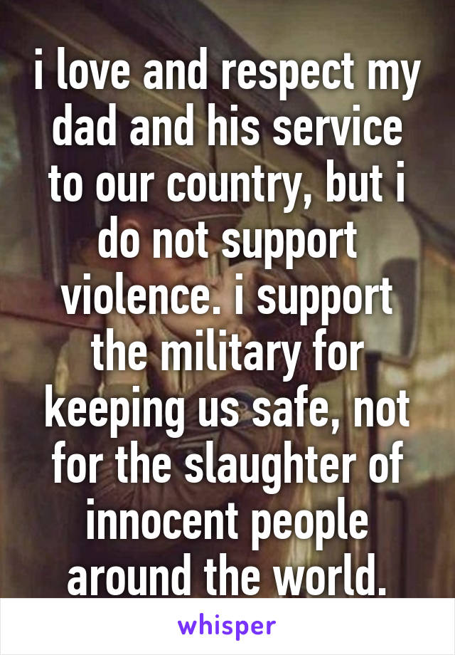 i love and respect my dad and his service to our country, but i do not support violence. i support the military for keeping us safe, not for the slaughter of innocent people around the world.