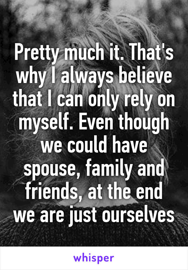 Pretty much it. That's why I always believe that I can only rely on myself. Even though we could have spouse, family and friends, at the end we are just ourselves