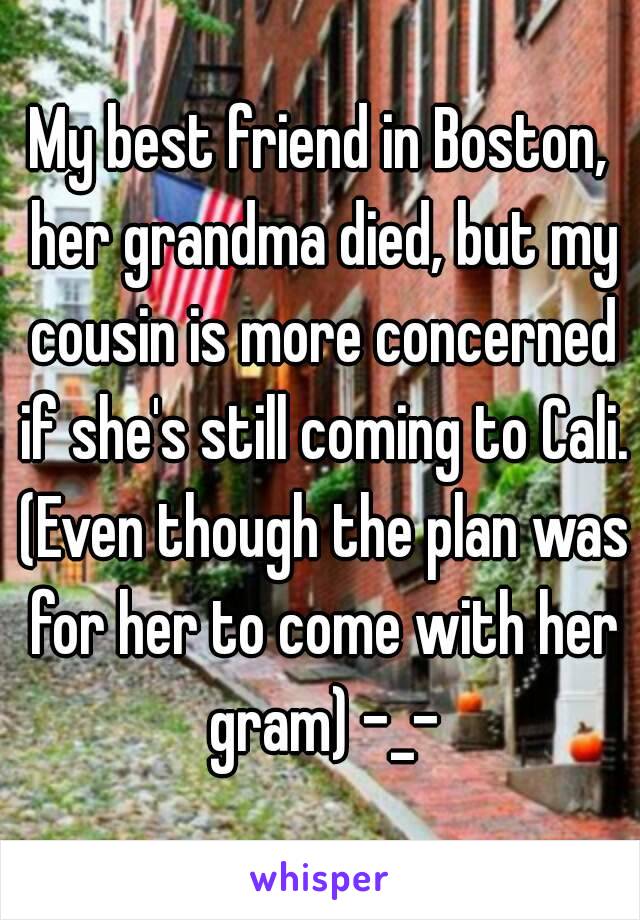 My best friend in Boston, her grandma died, but my cousin is more concerned if she's still coming to Cali. (Even though the plan was for her to come with her gram) -_-