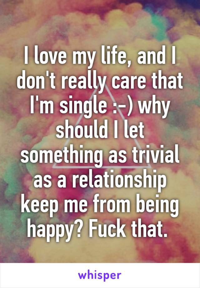 I love my life, and I don't really care that I'm single :-) why should I let something as trivial as a relationship keep me from being happy? Fuck that. 