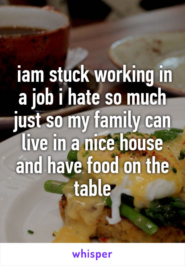  iam stuck working in a job i hate so much just so my family can live in a nice house and have food on the table