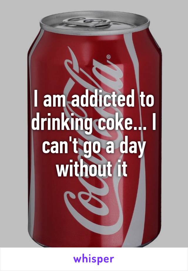I am addicted to drinking coke... I can't go a day without it 