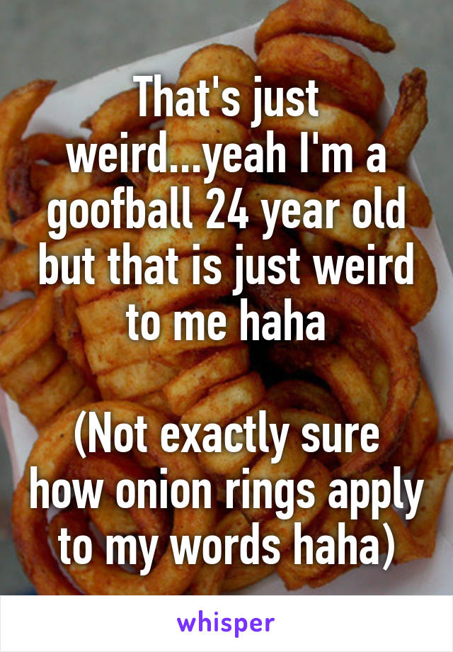 That's just weird...yeah I'm a goofball 24 year old but that is just weird to me haha

(Not exactly sure how onion rings apply to my words haha)