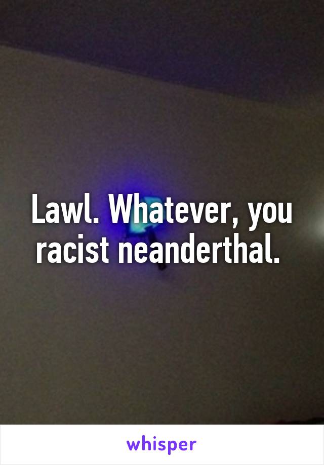 Lawl. Whatever, you racist neanderthal. 