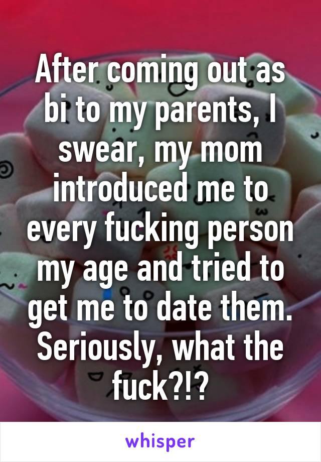 After coming out as bi to my parents, I swear, my mom introduced me to every fucking person my age and tried to get me to date them. Seriously, what the fuck?!?