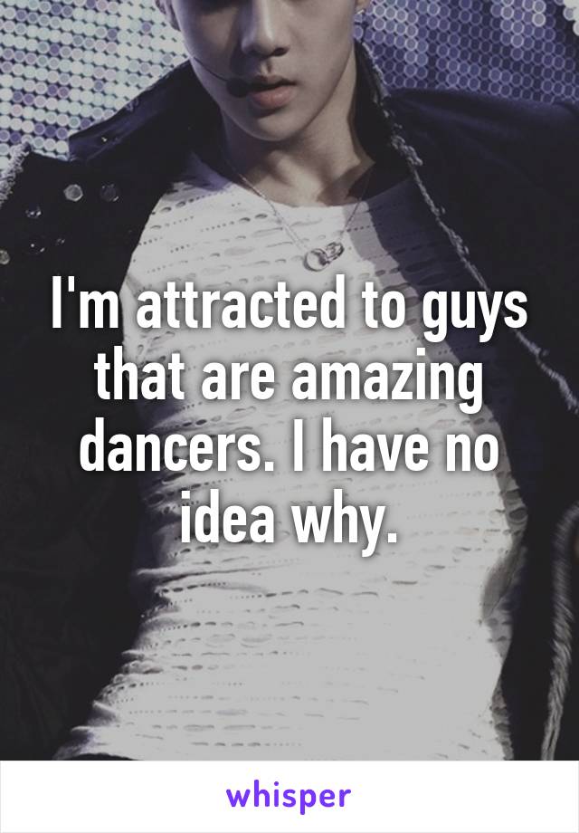 I'm attracted to guys that are amazing dancers. I have no idea why.