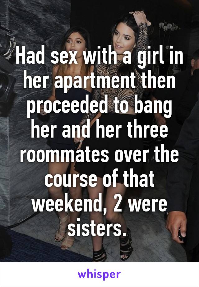Had sex with a girl in her apartment then proceeded to bang her and her three roommates over the course of that weekend, 2 were sisters. 