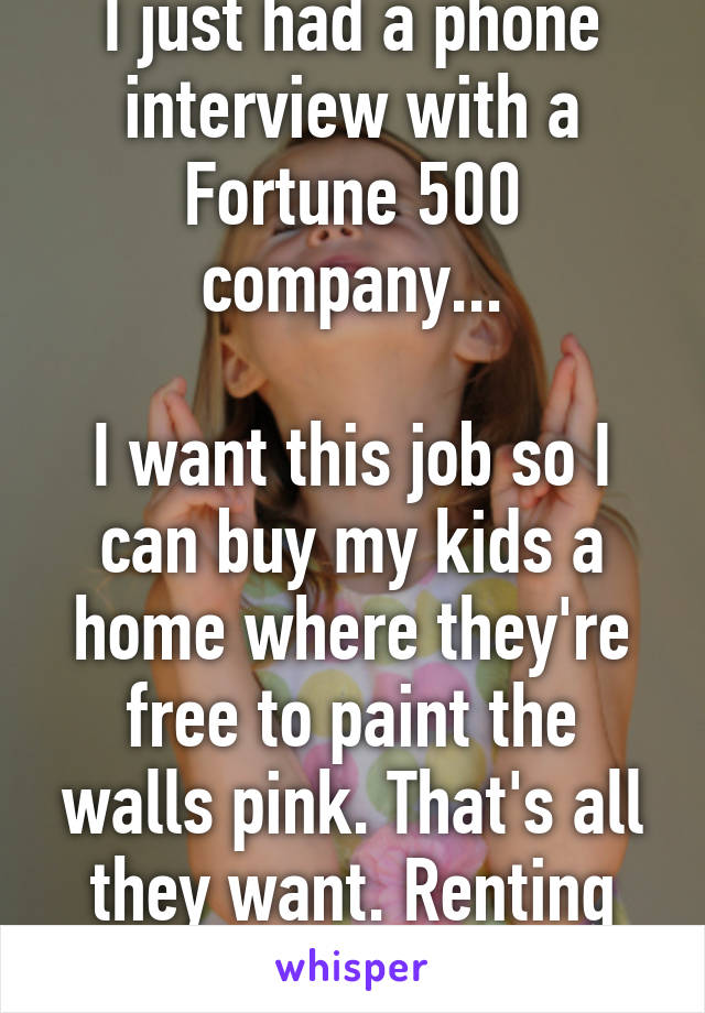 I just had a phone interview with a Fortune 500 company...

I want this job so I can buy my kids a home where they're free to paint the walls pink. That's all they want. Renting sucks!