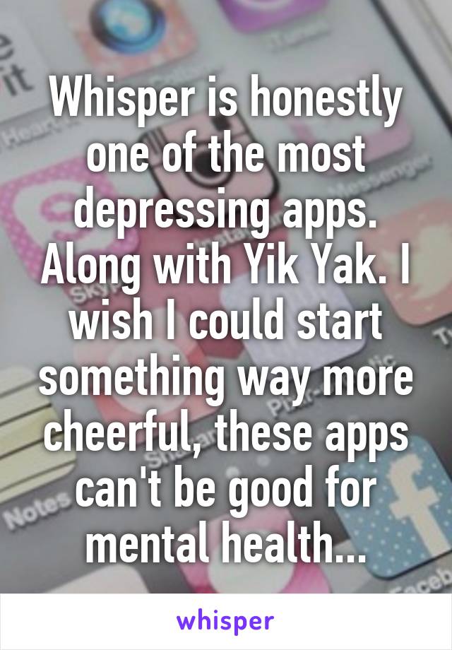 Whisper is honestly one of the most depressing apps. Along with Yik Yak. I wish I could start something way more cheerful, these apps can't be good for mental health...