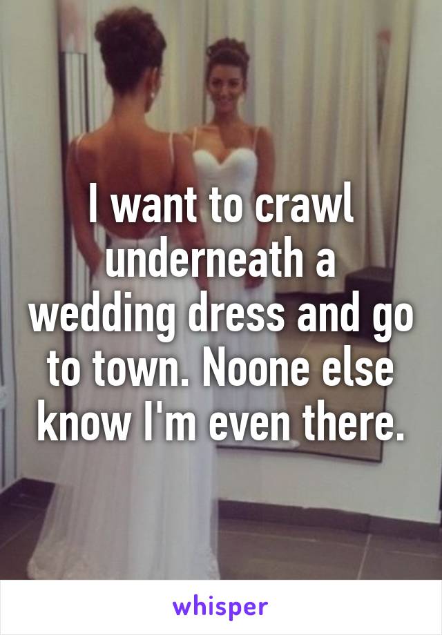 I want to crawl underneath a wedding dress and go to town. Noone else know I'm even there.