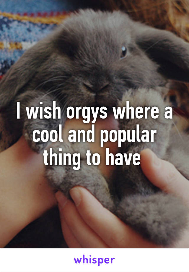 I wish orgys where a cool and popular thing to have 