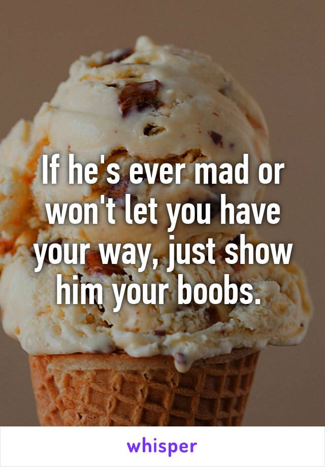 If he's ever mad or won't let you have your way, just show him your boobs. 