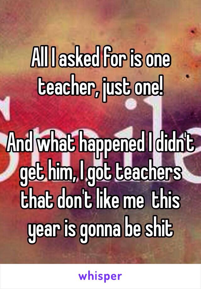 All I asked for is one teacher, just one! 

And what happened I didn't get him, I got teachers that don't like me  this year is gonna be shit