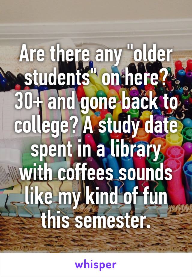Are there any "older students" on here? 30+ and gone back to college? A study date spent in a library with coffees sounds like my kind of fun this semester.