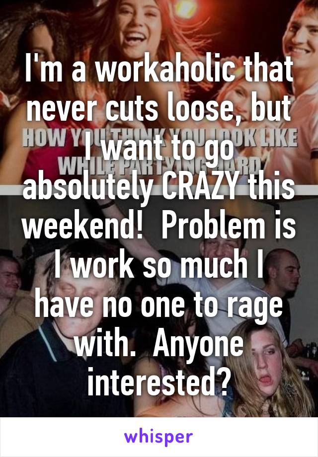 I'm a workaholic that never cuts loose, but I want to go absolutely CRAZY this weekend!  Problem is I work so much I have no one to rage with.  Anyone interested?