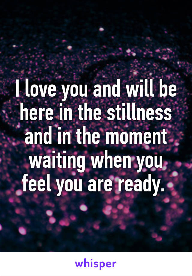 I love you and will be here in the stillness and in the moment waiting when you feel you are ready. 