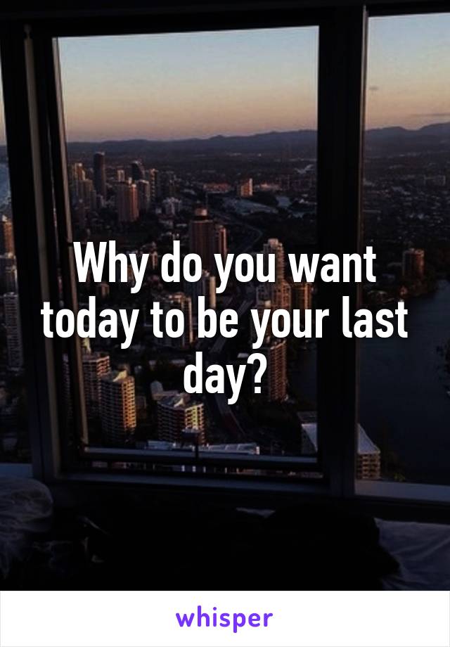 Why do you want today to be your last day?