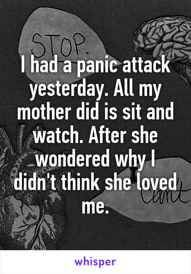 I had a panic attack yesterday. All my mother did is sit and watch. After she wondered why I didn't think she loved me.