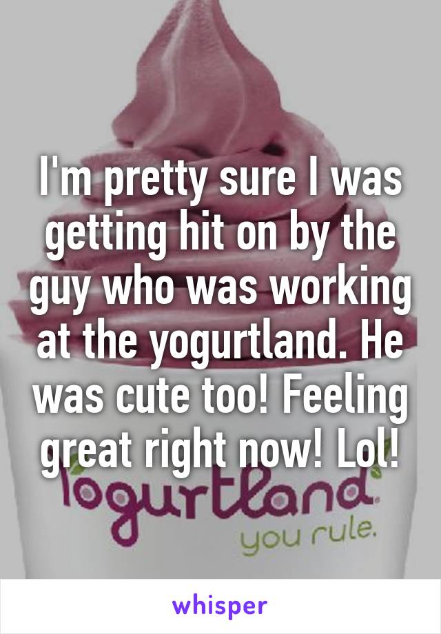 I'm pretty sure I was getting hit on by the guy who was working at the yogurtland. He was cute too! Feeling great right now! Lol!