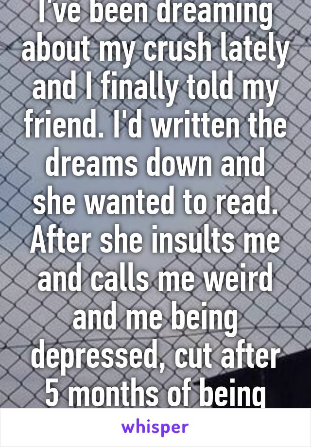 I've been dreaming about my crush lately and I finally told my friend. I'd written the dreams down and she wanted to read. After she insults me and calls me weird and me being depressed, cut after 5 months of being cleans. Thx 