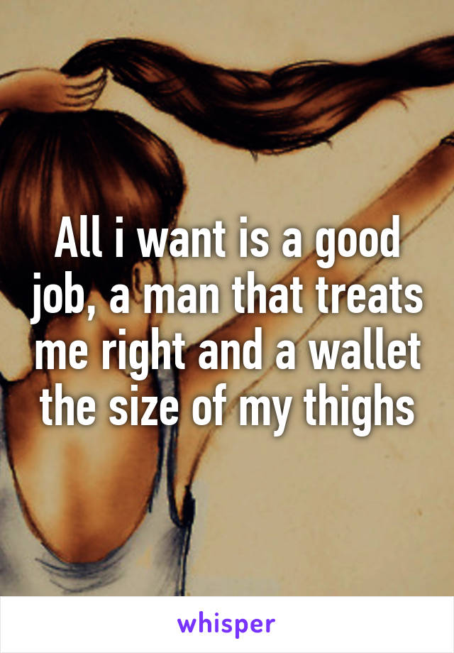 All i want is a good job, a man that treats me right and a wallet the size of my thighs