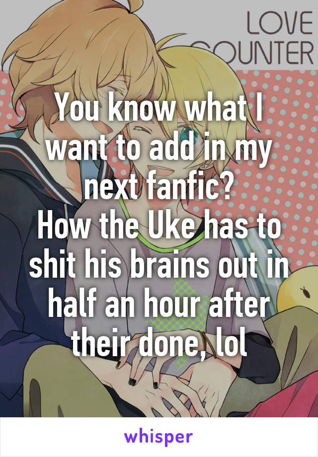 You know what I want to add in my next fanfic?
How the Uke has to shit his brains out in half an hour after their done, lol