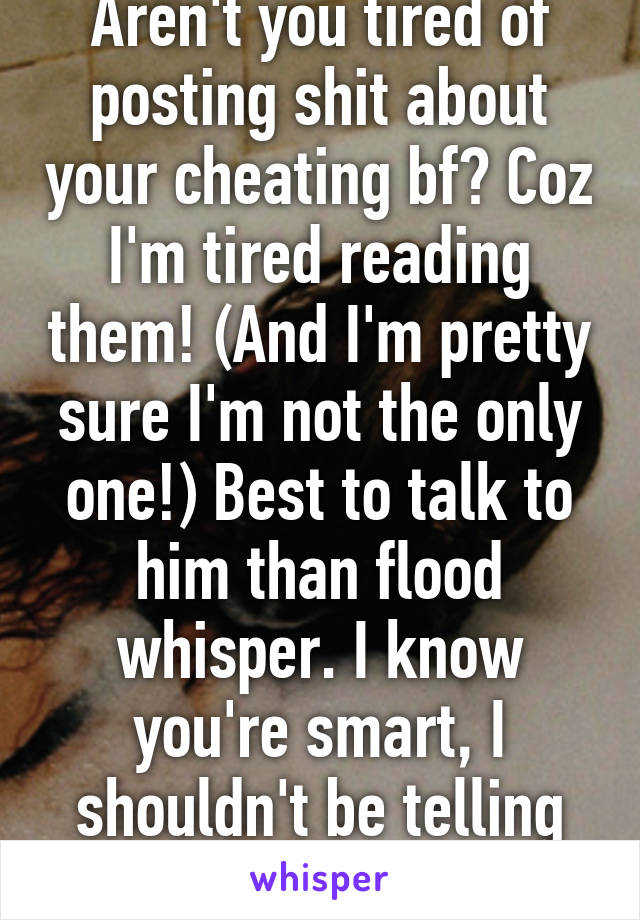 Aren't you tired of posting shit about your cheating bf? Coz I'm tired reading them! (And I'm pretty sure I'm not the only one!) Best to talk to him than flood whisper. I know you're smart, I shouldn't be telling you these things. 