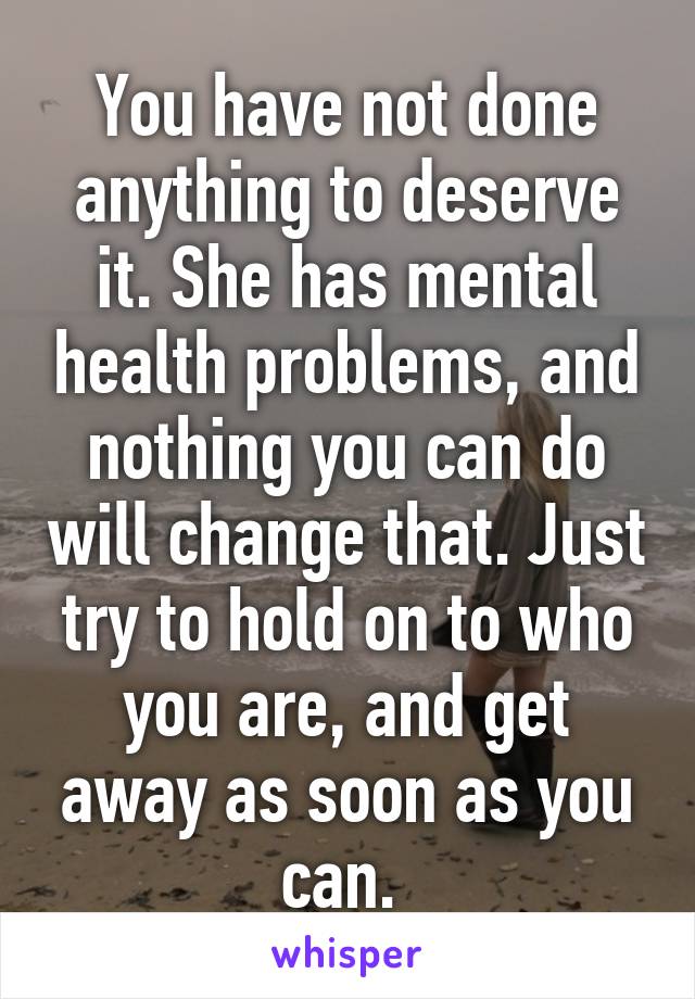 You have not done anything to deserve it. She has mental health problems, and nothing you can do will change that. Just try to hold on to who you are, and get away as soon as you can. 