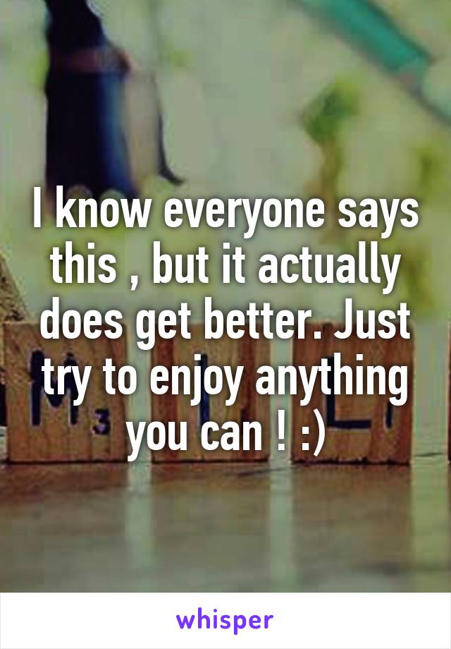 I know everyone says this , but it actually does get better. Just try to enjoy anything you can ! :)