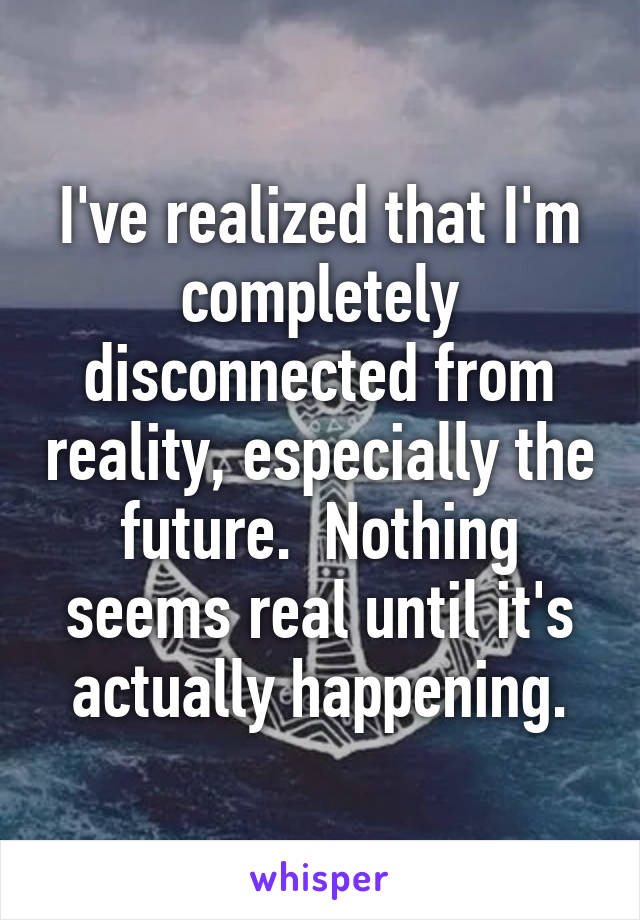I've realized that I'm completely disconnected from reality, especially the future.  Nothing seems real until it's actually happening.