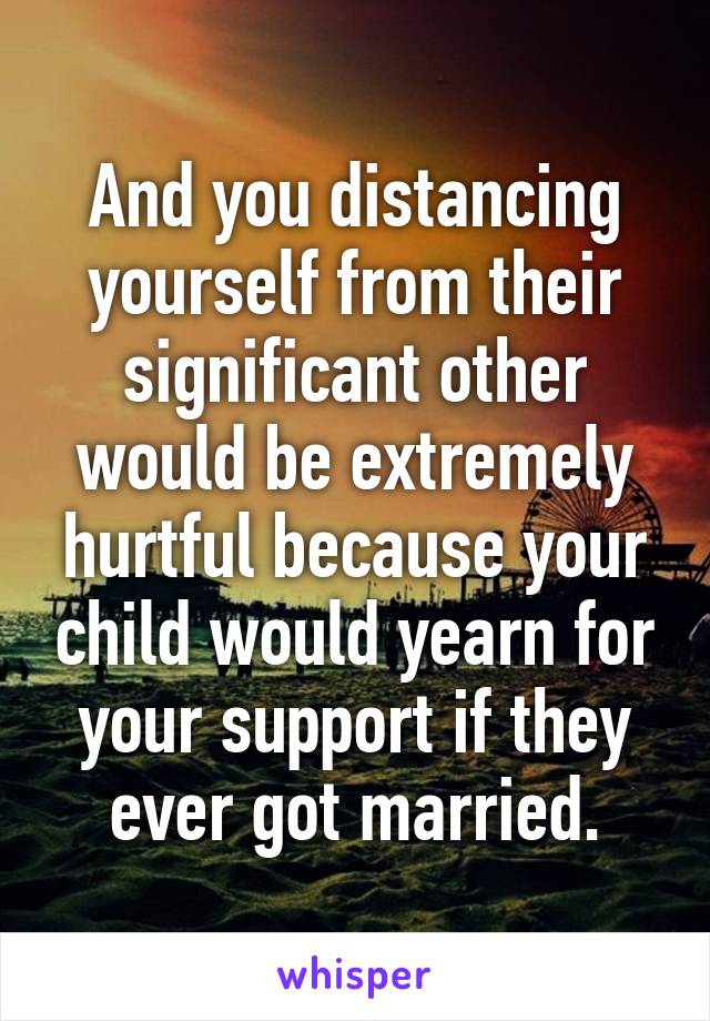 And you distancing yourself from their significant other would be extremely hurtful because your child would yearn for your support if they ever got married.