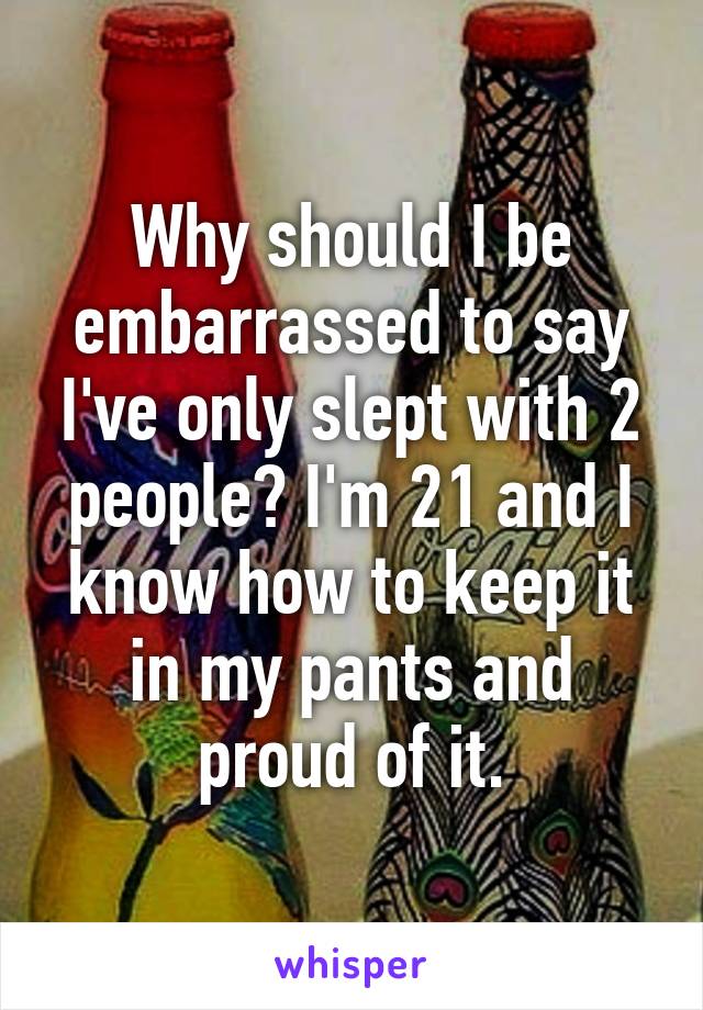 Why should I be embarrassed to say I've only slept with 2 people? I'm 21 and I know how to keep it in my pants and proud of it.