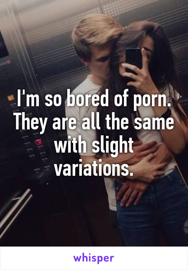 I'm so bored of porn. They are all the same with slight variations.
