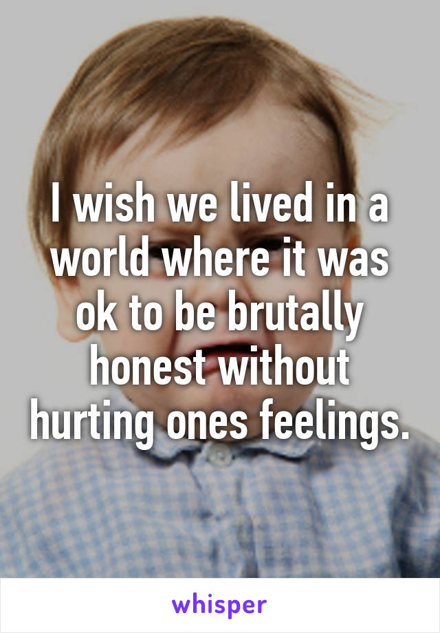 I wish we lived in a world where it was ok to be brutally honest without hurting ones feelings.