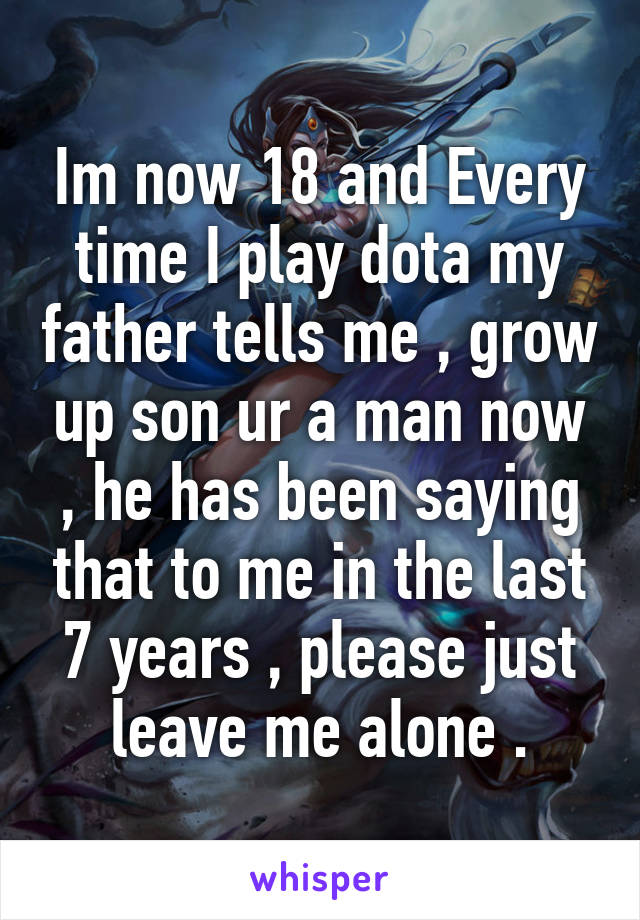 Im now 18 and Every time I play dota my father tells me , grow up son ur a man now , he has been saying that to me in the last 7 years , please just leave me alone .