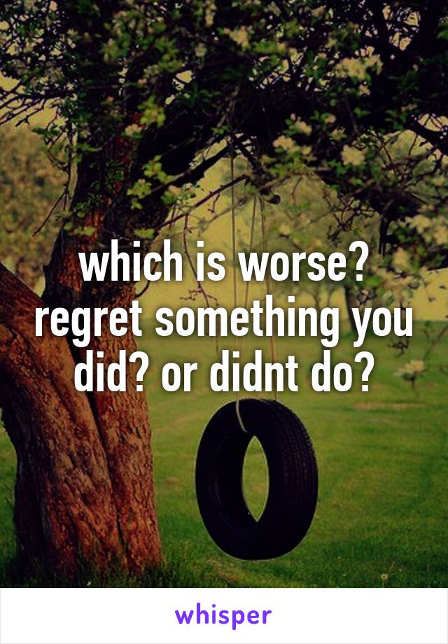 which is worse? regret something you did? or didnt do?