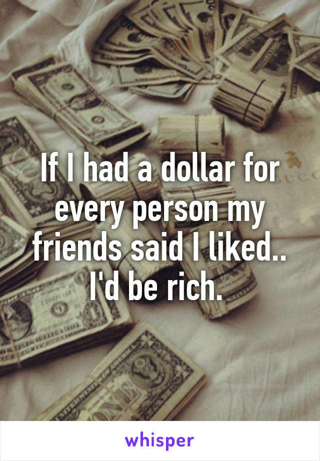 If I had a dollar for every person my friends said I liked.. I'd be rich. 