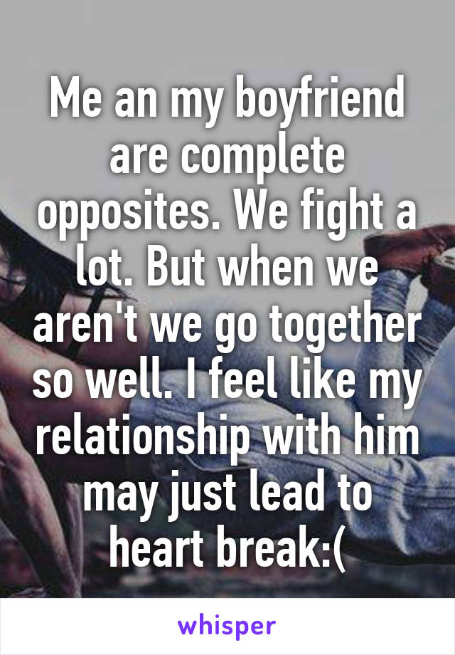 Me an my boyfriend are complete opposites. We fight a lot. But when we aren't we go together so well. I feel like my relationship with him may just lead to heart break:(