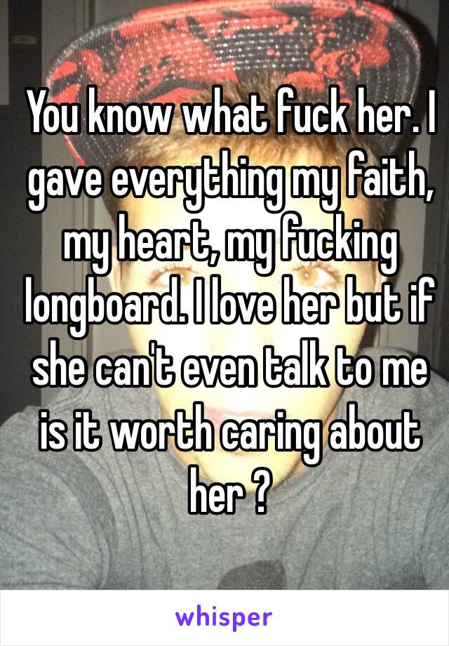 You know what fuck her. I gave everything my faith, my heart, my fucking longboard. I love her but if she can't even talk to me is it worth caring about her ?