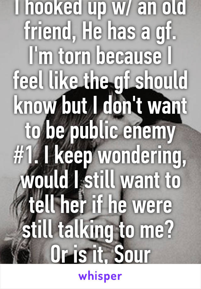 I hooked up w/ an old friend, He has a gf. I'm torn because I feel like the gf should know but I don't want to be public enemy #1. I keep wondering, would I still want to tell her if he were still talking to me?  Or is it, Sour Grapes...Pathetic 