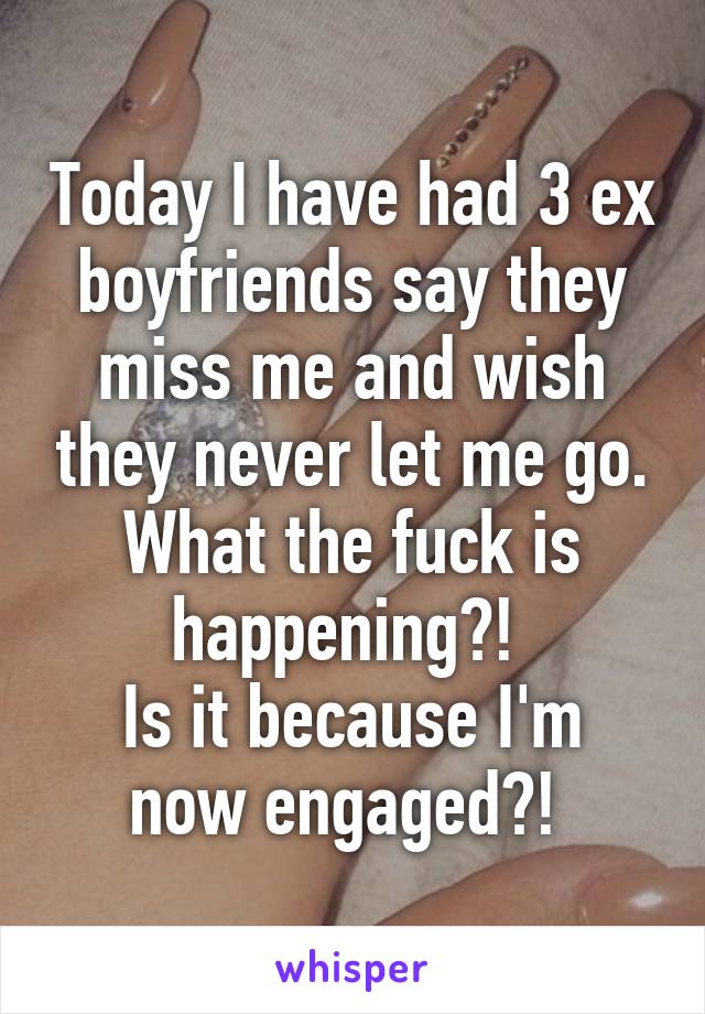 Today I have had 3 ex boyfriends say they miss me and wish they never let me go. What the fuck is happening?! 
Is it because I'm now engaged?! 