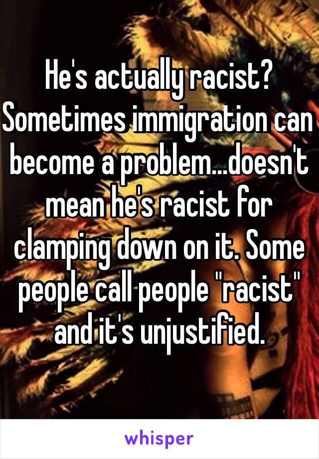 He's actually racist? Sometimes immigration can become a problem...doesn't mean he's racist for clamping down on it. Some people call people "racist" and it's unjustified. 