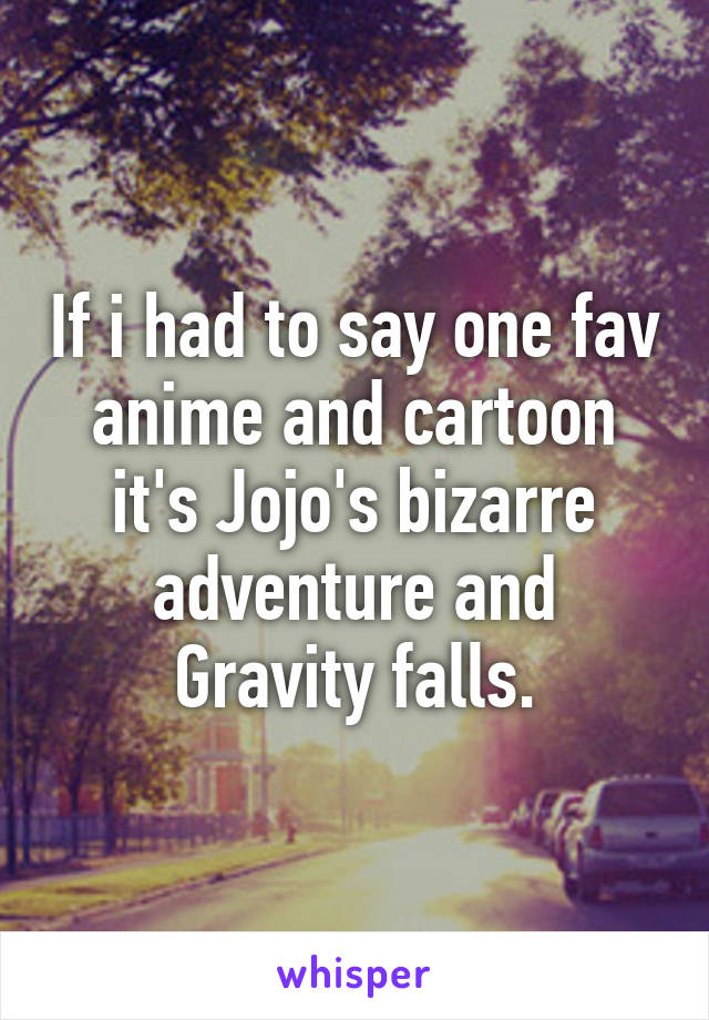 If i had to say one fav anime and cartoon it's Jojo's bizarre adventure and Gravity falls.