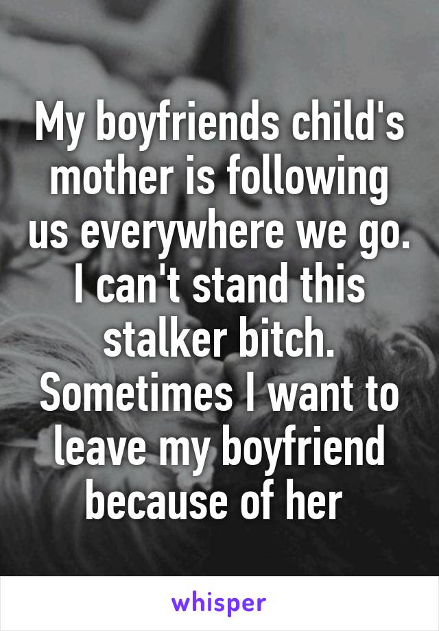 My boyfriends child's mother is following us everywhere we go. I can't stand this stalker bitch. Sometimes I want to leave my boyfriend because of her 