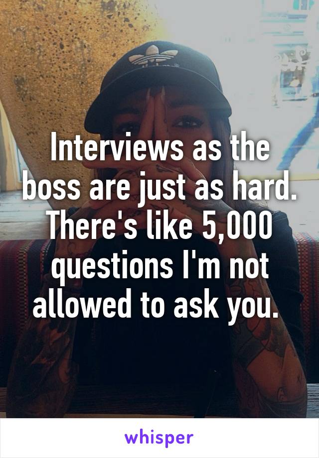Interviews as the boss are just as hard. There's like 5,000 questions I'm not allowed to ask you. 